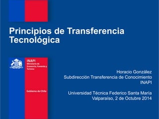 Principios de Transferencia 
Tecnológica 
Horacio González 
Subdirección Transferencia de Conocimiento 
INAPI 
Universidad Técnica Federico Santa María 
Valparaíso, 2 de Octubre 2014 
 