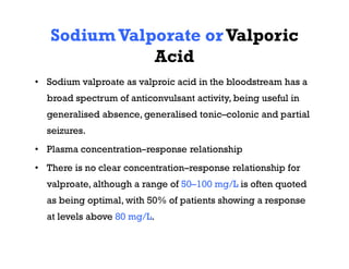 SodiumValporate orValporic
Acid
• Sodium valproate as valproic acid in the bloodstream has a
broad spectrum of anticonvulsant activity, being useful in
generalised absence, generalised tonic–colonic and partial
seizures.
• Plasma concentration–response relationship
• There is no clear concentration–response relationship for
valproate, although a range of 50–100 mg/L is often quoted
as being optimal, with 50% of patients showing a response
at levels above 80 mg/L.
 