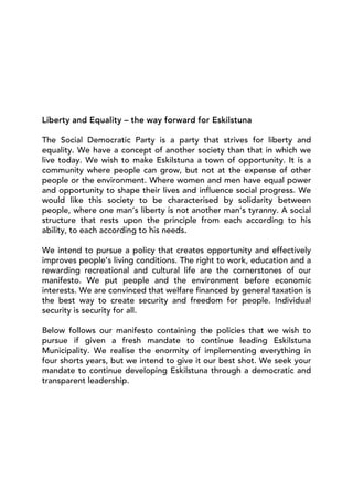 Liberty and Equality – the way forward for Eskilstuna

The Social Democratic Party is a party that strives for liberty and
equality. We have a concept of another society than that in which we
live today. We wish to make Eskilstuna a town of opportunity. It is a
community where people can grow, but not at the expense of other
people or the environment. Where women and men have equal power
and opportunity to shape their lives and influence social progress. We
would like this society to be characterised by solidarity between
people, where one man’s liberty is not another man’s tyranny. A social
structure that rests upon the principle from each according to his
ability, to each according to his needs.

We intend to pursue a policy that creates opportunity and effectively
improves people’s living conditions. The right to work, education and a
rewarding recreational and cultural life are the cornerstones of our
manifesto. We put people and the environment before economic
interests. We are convinced that welfare financed by general taxation is
the best way to create security and freedom for people. Individual
security is security for all.

Below follows our manifesto containing the policies that we wish to
pursue if given a fresh mandate to continue leading Eskilstuna
Municipality. We realise the enormity of implementing everything in
four shorts years, but we intend to give it our best shot. We seek your
mandate to continue developing Eskilstuna through a democratic and
transparent leadership.
 