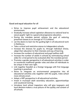 Good and equal education for all

  • Strive to improve pupil achievement and the educational
    environment.
  • Gradually increase school capitation allowance to national level to
    secure pupils’ right to a good and progressive education.
  • During the mandate period, achieve the goal of reducing
    preschool classes to an average of 17.5 children.
  • Let the desire to learn be the guiding light in all educational work
    in Eskilstuna.
  • Take a critical and restrictive stance to independent schools.
  • Increase the chances for pupils to, through individual choice,
    adapt their education to their interests and way of learning.
  • Increase the numbers of educational and pupil welfare staff.
  • Increase the number of adults in schools by reintroducing school
    aides for a trial period to be evaluated after the mandate period.
  • Promote a gender perspective in all educational activities in order
    to counteract traditional gender roles and allow all individuals to
    be unique in their own right.
  • Link together Swedish as a foreign language with first language
    teaching in preschool.
  • Strive to integrate an environmental perspective into all
    educational activities and, together with the pupils, make school
    more climate-smart.
  • Adopt a HBT perspective in all educational activities.
  • Invest in municipal adult secondary education, apprenticeships
    and vocational training.
  • Introduce local school inspectors who will give taxpayers and
    local decision-makers a true picture of the quality and content of
    all schools.
 