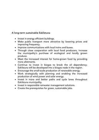 A long-term sustainable Eskilstuna

  • Invest in energy efficient buildings.
  • Make public transport more attractive by lowering prices and
    improving frequency.
  • Improve communications with local trains and buses.
  • Through close cooperation with local food producers, increase
    the municipality’s purchase of ecological and locally grown
    produce.
  • Meet the increased interest for home-grown food by providing
    more allotments.
  • Continue to invest in biogas to break the oil dependency;
    Eskilstuna will be developed into a biogas node in the region.
  • Encourage the small-scale production of renewable energy.
  • Work strategically with planning and enabling the increased
    production of wind power and solar energy.
  • Invest in more and better paths and cycle lanes throughout
    Eskilstuna municipality.
  • Invest in responsible rainwater management solutions.
  • Create the prerequisites for green, sustainable jobs.
 