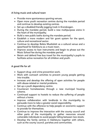 A living music and cultural town

  • Provide more spontaneous sporting venues.
  • Open more youth recreation centres during the mandate period
    and continue to develop existing centres.
  • Set up a disabled-friendly jogging track in Kronskogen.
  • During the mandate period, build a new multipurpose arena in
    the heart of the municipality.
  • Build a new public baths during the mandate period.
  • Establish a more modern and fair grant system for the sport,
    culture and recreational sector.
  • Continue to develop Balsta Musikslott as a cultural venue and a
    spearhead for Eskilstuna as a music town.
  • Improve access to loan instruments and begin to phase out the
    Music School fee during the mandate period.
  • Retain and defend free bus travel for the municipality’s pupils to
    facilitate active recreation for all children and youth.


A good life for all

  • Support drug- and crime prevention work.
  • Work with outreach activities to prevent young people getting
    into trouble.
  • Increase and develop the offering of open activities for people
    with abuse-related or mental problems.
  • Set up a youth dependency centre.
  • Counteract homelessness through a new municipal housing
    scheme.
  • Continued support to hostels to reduce the suffering of people
    without a home.
  • Improve collaboration with landlords in the municipality to
    persuade more to take a greater social responsibility.
  • Continue with the offensive to help people on economic support
    to provide for themselves.
  • Continue to improve the interaction with the county council and
    other parts of the municipality to gather resources around
    vulnerable individuals to avoid people falling between two stools.
  • Develop the family centres in Eskilstuna together with others,
    such as the county council, parishes and communities.
 