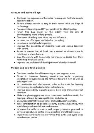 A secure and active old age

  • Continue the expansion of homelike housing and facilitate couple
    accommodation.
  • Enable elderly people to stay in their homes with the help of
    technology.
  • Focus on integrating an HBT perspective into elderly policy.
  • Retain free bus travel for the elderly with the aim of
    encompassing more elderly people.
  • Give users of elderly care more say and influence.
  • Increase the offering of activities for the elderly.
  • Introduce a local elderly inspector.
  • Improve the possibility of choosing food and eating together
    with others.
  • Strive to ensure that all food that is served or driven home is
    nutritional and wholesome.
  • Give the elderly with home help the chance to decide how their
    home help hours are used.
  • Improve the professional development of elderly care staff.

Modern and bold town planning

  • Continue to urbanise while ensuring access to green areas.
  • Strive to increase housing construction while improving
    integration through mixing the forms of tenure in new as well as
    existing estates.
  • In consultation with the tenants, strive to improve the housing
    environment in neglected estates in Eskilstuna.
  • Improve accessibility in public places, both civic and commercial
    premises.
  • Make the planning process more transparent and democratic, for
    example, a forum between politicians and citizens.
  • Encourage alternative rural water and wastewater solutions.
  • Take consideration to people’s security during all planning, with
    special emphasis on children and women.
  • In interaction with commerce and property owners, proceed to
    develop Eskilstuna’s centre into a pulsating and attractive area.
  • Implement a project to create vehicle-free paths and cycle lanes
    into the town centre.
 