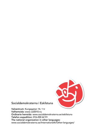Socialdemokraterna i Eskilstuna
Valcentrum: Kungsgatan 14, 1 tr
Valhemsida: www.val2010.nu
Ordinarie hemsida: www.socialdemokraterna.se/eskilstuna
Telefon expedition: 016-200 62 91
The national organization in other languages:
www.socialdemokraterna.se/Internationellt/Other-languages/
 