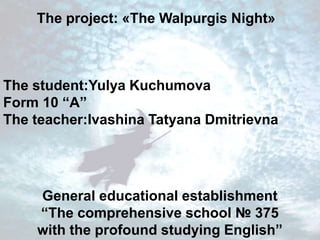 The project: «The Walpurgis Night» 
The student:Yulya Kuchumova 
Form 10 “A” 
The teacher:Ivashina Tatyana Dmitrievna 
General educational establishment 
“The comprehensive school № 375 
with the profound studying English” 
 