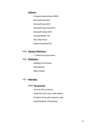 Software:

           - Programa Administrativo SIIGO

           - Microsoft Word 2010

           - Microsoft Excel 2010

           - Microsoft Power Point 2010

           - Microsoft Outlook 2010

           - Acrobat Reader 10.0

           - Nero Start Smart

           - Adobe Photoshop CS3



3.2.2 Equipos Telefónicos:

           - 1 Teléfono fijo para anexos.

3.2.3 Mobiliarios:

           - Mobiliario de Cómputo

           - Silla standard

           - Mesa madera



1.2.1 Materiales:


      3.2.4.1 De escritorio:

           - Cono de CD`s en blanco.

           - Hojas bond (A4, oficio), folder Manila.

           - Cuaderno de apuntes, lapiceros, clips

           - Engrampadoras, Perforadores




                                                       21
 