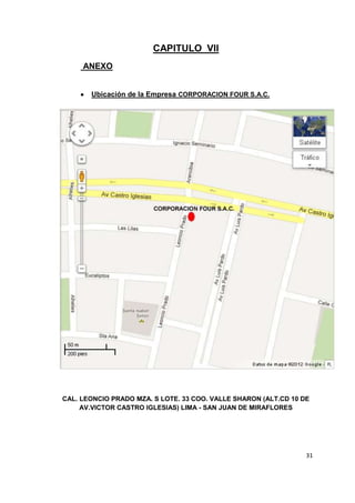 CAPITULO VII
     ANEXO


       Ubicación de la Empresa CORPORACION FOUR S.A.C.




CAL. LEONCIO PRADO MZA. S LOTE. 33 COO. VALLE SHARON (ALT.CD 10 DE
     AV.VICTOR CASTRO IGLESIAS) LIMA - SAN JUAN DE MIRAFLORES




                                                                 31
 