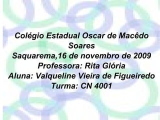 Colégio Estadual Oscar de Macêdo Soares Saquarema,16 de novembro de 2009 Professora: Rita Glória Aluna: Valqueline Vieira de Figueiredo Turma: CN 4001 