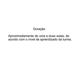Duração

Aproximadamente de uma a duas aulas, de
acordo com o nível de aprendizado da turma.
 