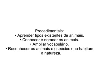 Procedimentais:
     • Aprender tipos existentes de animais.
        • Conhecer e nomear os animais.
             • Ampliar vocabulário.
• Reconhecer os animais e espécies que habitam
                    a natureza.
 