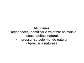 Atitudinais:
• Reconhecer, identificar e valorizar animais e
              seus habitats naturais.
     • Interessar-se pelo mundo natural.
             • Apreciar a natureza.
 