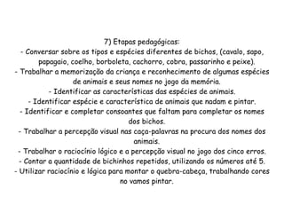 7) Etapas pedagógicas:
   - Conversar sobre os tipos e espécies diferentes de bichos, (cavalo, sapo,
         papagaio, coelho, borboleta, cachorro, cobra, passarinho e peixe).
- Trabalhar a memorização da criança e reconhecimento de algumas espécies
                    de animais e seus nomes no jogo da memória.
            - Identificar as características das espécies de animais.
      - Identificar espécie e característica de animais que nadam e pintar.
  - Identificar e completar consoantes que faltam para completar os nomes
                                     dos bichos.
 - Trabalhar a percepção visual nas caça-palavras na procura dos nomes dos
                                      animais.
 - Trabalhar o raciocínio lógico e a percepção visual no jogo dos cinco erros.
  - Contar a quantidade de bichinhos repetidos, utilizando os números até 5.
- Utilizar raciocínio e lógica para montar o quebra-cabeça, trabalhando cores
                                  no vamos pintar.
 