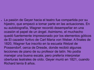 La pasión de Geyer hacia el teatro fue compartida por su hijastro, que empezó a tomar parte en las actuaciones. En su autobiografía, Wagner recordó desempeñar en una ocasión el papel de un ángel. Asimismo, el muchacho quedó fuertemente impresionado por los elementos góticos de El cazador furtivo de Carl Maria von Weber. A finales de 1820, Wagner fue inscrito en la escuela Wetzel de Possendorf, cerca de Dresde, donde recibió algunas lecciones de piano de su profesor de latín. No podía manejar una buena escala, pero prefería interpretar oberturas teatrales de oído. Geyer murió en 1821, cuando Richard tenía 8 años.
