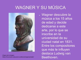 WAGNER Y SU MÚSICAWagner descubre la música a los 15 años de edad y decide dedicarse a este arte, por lo que se inscribe en la universidad de su ciudad natal en 1831. Entre los compositores que más le influyen destaca Ludwig van Beethoven.Origen de la imagen http://recursostic.educacion.es/bancoimagenes/web/