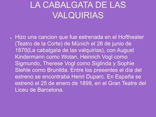 LA CABALGATA DE LAS VALQUIRIASHizo una cancion que fue estrenada en el Hoftheater (Teatro de la Corte) de Múnich el 26 de junio de 1870(La cabalgata de las valquirias), con August Kindermann como Wotan, Heinrich Vogl como Sigmundo, Therese Vogl como Siglinda y Sophie Stehle como Brunilda. Entre los presentes el día del estreno se encontraba Henri Duparc. En España se estrenó el 25 de enero de 1899, en el Gran Teatre del Liceu de Barcelona.
