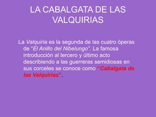 LA CABALGATA DE LAS VALQUIRIASLa Valquiria es la segunda de las cuatro óperas de “El Anillo del Nibelungo”. La famosa introducción al tercero y último acto describiendo a las guerreras semidiosas en sus corceles se conoce como “Cabalgata de las Valquirias”.