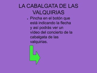 LA CABALGATA DE LAS VALQUIRIASPincha en el botón que está indicando la flecha y así podrás ver un vídeo del concierto de la cabalgata de las valquirias.