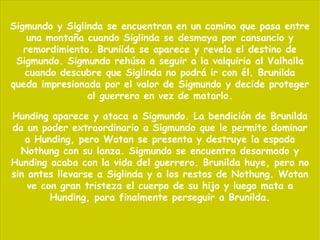 Sigmundo y Siglinda se encuentran en un camino que pasa entre una montaña cuando Siglinda se desmaya por cansancio y remordimiento. Brunilda se aparece y revela el destino de Sigmundo. Sigmundo rehúsa a seguir a la valquiria al Valhalla cuando descubre que Siglinda no podrá ir con él. Brunilda queda impresionada por el valor de Sigmundo y decide proteger al guerrero en vez de matarlo. Hunding aparece y ataca a Sigmundo. La bendición de Brunilda da un poder extraordinario a Sigmundo que le permite dominar a Hunding, pero Wotan se presenta y destruye la espada Nothung con su lanza. Sigmundo se encuentra desarmado y Hunding acaba con la vida del guerrero. Brunilda huye, pero no sin antes llevarse a Siglinda y a los restos de Nothung. Wotan ve con gran tristeza el cuerpo de su hijo y luego mata a Hunding, para finalmente perseguir a Brunilda. 