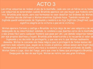 ACTO 3 Las otras valquirias se reúnen al pie de la montaña, cada una con un héroe en su bolso. Las valquirias se sorprenden cuando Brunilda aparece con una mujer que todavía está viva. Brunilda pide ayuda, pero sus hermanas no osan desafiar las órdenes de Wotan. Brunilda decide distraer a Wotan mientras Siglinda huye. También revela que Siglinda quedó embarazada de Sigmundo y nombra a su hijo Sigfrido (Siegfried, que significa alegría en la victoria o paz en la victoria). Wotan aparece furioso y castiga a Brunilda: su hija deja de ser una valquiria y se ve despojada de su inmortalidad; además, la condena a que duerma cerca de la montaña y sea presa fácil para cualquier hombre que pase por ahí. Las demás valquirias temen por sus propios destinos y huyen. Brunilda pide misericordia y le recuerda el valor de Sigmundo y su decisión de protegerlo, y que eso era lo que Wotan realmente deseaba. Wotan le concede una llama mágica que la protegerá de todos menos del guerrero más valiente (que, según se le revela al público, ambos saben será Sigfrido). Wotan pone a Brunilda sobre una roca y la somete a un estado profundo de sueño. Wotan llama a Loge, dios del fuego, para que cree la llama que protegerá a Brunilda. Despojado de dos de sus hijos, Wotan se retira con una gran tristeza. 