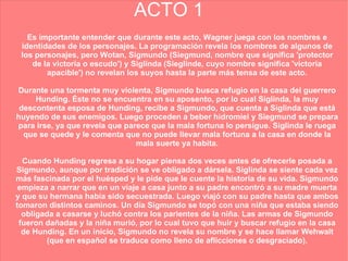 ACTO 1 Es importante entender que durante este acto, Wagner juega con los nombres e identidades de los personajes. La programación revela los nombres de algunos de los personajes, pero Wotan, Sigmundo (Siegmund, nombre que significa 'protector de la victoria o escudo') y Siglinda (Sieglinde, cuyo nombre significa 'victoria apacible') no revelan los suyos hasta la parte más tensa de este acto. Durante una tormenta muy violenta, Sigmundo busca refugio en la casa del guerrero Hunding. Éste no se encuentra en su aposento, por lo cual Siglinda, la muy descontenta esposa de Hunding, recibe a Sigmundo, que cuenta a Siglinda que está huyendo de sus enemigos. Luego proceden a beber hidromiel y Siegmund se prepara para irse, ya que revela que parece que la mala fortuna lo persigue. Siglinda le ruega que se quede y le comenta que no puede llevar mala fortuna a la casa en donde la mala suerte ya habita. Cuando Hunding regresa a su hogar piensa dos veces antes de ofrecerle posada a Sigmundo, aunque por tradición se ve obligado a dársela. Siglinda se siente cada vez más fascinada por el huésped y le pide que le cuente la historia de su vida. Sigmundo empieza a narrar que en un viaje a casa junto a su padre encontró a su madre muerta y que su hermana había sido secuestrada. Luego viajó con su padre hasta que ambos tomaron distintos caminos. Un día Sigmundo se topó con una niña que estaba siendo obligada a casarse y luchó contra los parientes de la niña. Las armas de Sigmundo fueron dañadas y la niña murió, por lo cual tuvo que huir y buscar refugio en la casa de Hunding. En un inicio, Sigmundo no revela su nombre y se hace llamar Wehwalt (que en español se traduce como lleno de aflicciones o desgraciado). 
