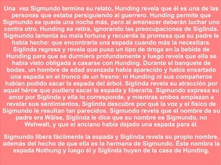 Una  vez Sigmundo termina su relato, Hunding revela que él es una de las personas que estaba persiguiendo al guerrero. Hunding permite que Sigmundo se quede una noche más, pero al amanecer deberán luchar uno contra otro. Hunding se retira, ignorando las preocupaciones de Siglinda. Sigmundo lamenta su mala fortuna y recuerda la promesa que su padre le había hecho: que encontraría una espada cuando más la necesitara. Siglinda regresa y revela que puso un tipo de droga en la bebida de Hunding para que se durmiera profundamente y luego revela que ella se había visto obligada a casarse con Hunding. Durante el banquete de bodas, un hombre de edad avanzada había aparecido y había ensartado una espada en el tronco de un fresno; ni Hunding ni sus compañeros habían podido sacar la espada del árbol. Siglinda revela su atracción por aquel héroe que pudiera sacar la espada y liberarla. Sigmundo expresa su amor por Siglinda y ella lo corresponde, y mientras ambos empiezan a revelar sus sentimientos, Siglinda descubre por qué la voz y el físico de Sigmundo le resultan tan parecidos. Sigmundo revela que el nombre de su padre era Wälse, Siglinda le dice que su nombre es Sigmundo, no Wehwalt, y que el anciano había dejado una espada para él. Sigmundo libera fácilmente la espada y Siglinda revela su propio nombre, además del hecho de que ella es la hermana de Sigmundo. Éste nombra la espada Nothung y luego él y Siglinda huyen de la casa de Hunding. 