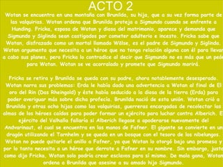 ACTO 2 Wotan se encuentra en una montaña con Brunilda, su hija, que a su vez forma parte de las valquirias. Wotan ordena que Brunilda proteja a Sigmundo cuando se enfrente a Hunding. Fricka, esposa de Wotan y diosa del matrimonio, aparece y demanda que Sigmundo y Siglinda sean castigados por cometer adulterio e incesto. Fricka sabe que Wotan, disfrazado como un mortal llamado Wälse, es el padre de Sigmundo y Siglinda. Wotan argumenta que necesita a un héroe que no tenga relación alguna con él para llevar a cabo sus planes, pero Fricka lo contradice al decir que Sigmundo no es más que un peón para Wotan. Wotan se ve acorralado y promete que Sigmundo morirá. Fricka se retira y Brunilda se queda con su padre, ahora notablemente desesperado. Wotan narra sus problemas: Erda le había dado una advertencia a Wotan al final de El oro del Rin (Das Rheingold) y éste había seducido a la diosa de la tierra (Erda) para poder averiguar más sobre dicha profecía. Brunilda nació de esta unión. Wotan crió a Brunilda y otras ocho hijas como las valquirias, guerreras encargadas de recolectar las almas de los héroes caídos para poder formar un ejército para luchar contra Alberich. El ejército del Valhalla fallaría si Alberich llegase a apoderarse nuevamente del Andvarinaut, el cual se encuentra en las manos de Fafner. El gigante se convierte en un dragón utilizando el Tarnhelm y se queda en un bosque con el tesoro de los nibelungos. Wotan no puede quitarle el anillo a Fafner, ya que Wotan lo otorgó bajo una promesa y por lo tanto necesita a un héroe que derrote a Fafner en su nombre. Sin embargo, justo como dijo Fricka, Wotan solo podría crear esclavos para sí mismo. De mala gana, Wotan ordena a Brunilda que asesine a su amado hijo Sigmundo. 