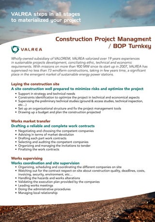 Wholly-owned subsidiary of VALOREM, VALREA valorized over 19 years experiences
in sustainable projects development, conciliating ethic, technical and economic
requirements. With missions on more than 900 MW since its start up in 2007, VALREA has
supervised no less than 73 windfarm constructions, taking in few years time, a significant
place in the emergent market of sustainable energy power stations.
Laying the construction site
A site construction well prepared to minimize risks and optimize the project
	 •	 Support in strategy and technical needs
	 •	 Constraints identification to optimize the project in technical and economical aspects
	 •	 Supervising the preliminary technical studies (ground & access studies, technical inspection, 	
	 	 etc…)
	 •	 Set up an organizational structure and fix the project management tools
	 •	 Drawing up a budget and plan the construction projected
Works market transfer
Drafting a reliable and complete work contracts
	 •	 Negotiating and choosing the competent companies
	 •	 Advising in terms of market devolution
	 •	 Drafting each part work contracts
	 •	 Selecting and auditing the competent companies
	 •	 Organizing and managing the invitations to tender
	 •	 Finalizing the work contracts
Works supervising
Works coordination and site supervision
	 •	 Organizing, scheduling and coordinating the different companies on site
	 •	 Watching out for the contract respect on site about construction quality, deadlines, costs, 	
	 	 invoicing, security, environment, etc…
	 •	 Handling the hazards and works alterations
	 •	 Validating the execution plan provided by the companies
	 •	 Leading works meetings
	 •	 Doing the administrative procedures
	 •	 Managing local relationship
VALREA steps in all stages
to materialized your project
Construction Project Managment
/ BOP Turnkey
 