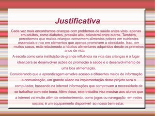 Justificativa
Cada vez mais encontramos crianças com problemas de saúde antes visto apenas
     em adultos, como diabetes, pressão alta, colesterol entre outros. Também,
    percebemos que muitas crianças consomem alimentos pobres em nutrientes
   essenciais e rico em elementos que apenas promovem a obesidade. Isso, em
 muitos casos, está relacionado a hábitos alimentares adquiridos desde os primeiros
                                 anos de vida.
 A escola como uma instituição de grande influência na vida das crianças é o lugar
    ideal para se desenvolver ações de promoção à saúde e o desenvolvimento de
                                uma boa alimentação.
Considerando que a aprendizagem envolve acesso a diferentes meios de informação
       e comunicação, um grande aliado na implementação deste projeto será o
   computador, buscando na internet informações que comprovam a necessidade de
  se trabalhar com este tema. Além disso, este trabalho visa mostrar aos alunos que
   a internet vai muito além de entretenimento, como jogos ou navegação em redes
             sociais; é um equipamento disponível ao nosso bem estar.
 