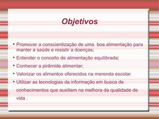 Objetivos


    Promover a conscientização de uma boa alimentação para
    manter a saúde e resistir a doenças;

    Entender o conceito de alimentação equilibrada;

    Conhecer a pirâmide alimentar;

    Valorizar os alimentos oferecidos na merenda escolar.

    Utilizar as tecnologias da informação em busca de
    conhecimentos que auxiliem na melhora da qualidade de
    vida .
 