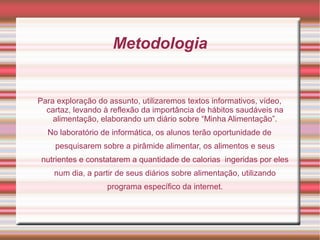 Metodologia


Para exploração do assunto, utilizaremos textos informativos, vídeo,
  cartaz, levando à reflexão da importância de hábitos saudáveis na
    alimentação, elaborando um diário sobre “Minha Alimentação”.
  No laboratório de informática, os alunos terão oportunidade de
    pesquisarem sobre a pirâmide alimentar, os alimentos e seus
 nutrientes e constatarem a quantidade de calorias ingeridas por eles
    num dia, a partir de seus diários sobre alimentação, utilizando
                   programa específico da internet.
 