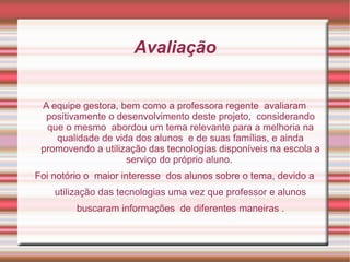 Avaliação


 A equipe gestora, bem como a professora regente avaliaram
  positivamente o desenvolvimento deste projeto, considerando
  que o mesmo abordou um tema relevante para a melhoria na
    qualidade de vida dos alunos e de suas famílias, e ainda
 promovendo a utilização das tecnologias disponíveis na escola a
                    serviço do próprio aluno.
Foi notório o maior interesse dos alunos sobre o tema, devido a
    utilização das tecnologias uma vez que professor e alunos
         buscaram informações de diferentes maneiras .
 