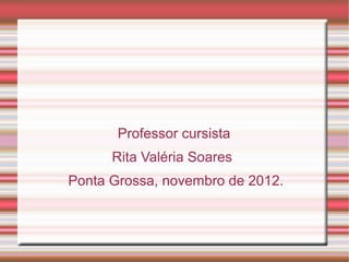 Professor cursista
      Rita Valéria Soares
Ponta Grossa, novembro de 2012.
 