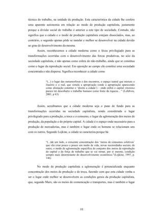 10 
técnica do trabalho, na unidade de produção. Esta característica da cidade lhe confere 
uma  aparente  autonomia  em  relação  ao  modo  de  produção  capitalista,  justamente 
porque a divisão social do trabalho é anterior a este tipo de sociedade. Contudo, não 
significa que a cidade e o modo de produção capitalista estejam dissociados, mas, ao 
contrário, o segundo apenas pôde se instalar e melhor se desenvolver na cidade devido 
ao grau de desenvolvimento da mesma. 
Assim,  reconhecemos  a  cidade  moderna  como  o  lócus  privilegiado  para  as 
transformações  ocorridas  com  o  desenvolvimento  das  forcas  produtivas,  no  seio  da 
sociedade capitalista, e não apenas como esfera do não­trabalho, ainda que se constitua 
como o lugar da reprodução social. Em oposição ao campo ela constitui uma sociedade 
concentrada e não dispersa. Significa reconhecer a cidade como 
“(...) o lugar das metamorfoses e dos encontros, o espaço teatral que mistura o 
ilusório  e  o  real,  que  simula  a  apropriação  (onde  a  apropriação  aparecendo 
como alienação constitui o ‘direito a cidade’) – onde enfim o capital vitorioso 
parece ter descoberto o trabalho humano como fonte da riqueza... “ (Lefebvre, 
2001, p 63) 
Assim,  acreditamos  que  a  cidade  moderna  seja  o  pano  de  fundo  para  as 
transformações  ocorridas  na  sociedade  capitalista,  sendo  considerada  o  lugar 
privilegiado para a produção, a troca e o consumo, o lugar da aglomeração dos meios de 
produção, da população e do próprio capital. A cidade é o espaço onde necessário para a 
produção de mercadorias,  mas  é  também o  lugar onde os homens se  relacionam  uns 
com os outros. Segundo Lojkine, a cidade se caracteriza porque há 
“(...)de um lado, a crescente concentração dos ‘meios de consumos  coletivos’ 
que vão criar pouco a pouco um modo de vida, novas necessidades sociais; de 
outro, o modo de aglomeração específica do conjunto dos meios de reprodução 
do  capital  e  da  força  de  trabalho  que  se  vai  tornar,  por  si  mesmo,  condição 
sempre mais  determinante do desenvolvimento econômico.”(Lojkine, 1997, p. 
146) 
No  modo  de  produção  capitalista  a  aglomeração  é  potencializada  enquanto 
concentração dos meios de produção e de troca, fazendo com que esta cidade venha a 
ser o lugar onde melhor se desenvolvem as  condições gerais da produção capitalista, 
que, segundo Marx, são os meios de comunicação e transportes, mas é também o lugar
 
