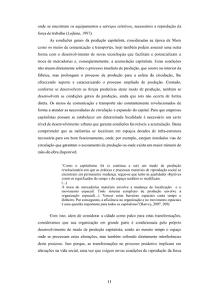 11 
onde se encontram os equipamentos e serviços coletivos, necessários a reprodução da 
forca de trabalho (Lojkine, 1997). 
As  condições  gerais  da  produção  capitalista,  consideradas  na  época  de  Marx 
como os meios de comunicação e transportes, hoje também podem assumir uma outra 
forma  com  o  desenvolvimento  de  novas  tecnologias  que  facilitam  e  potencializam  a 
troca de  mercadorias  e, conseqüentemente,  a  acumulação  capitalista.  Estas  condições 
não atuam diretamente sobre o processo imediato de produção, que ocorre no interior da 
fábrica,  mas  prolongam  o  processo  de  produção  para  a  esfera  da  circulação,  lhe 
oferecendo  suporte  e  caracterizando  o  processo  ampliado  de  produção.  Contudo, 
conforme  se  desenvolvem  as  forças  produtivas  deste  modo  de  produção,  também  se 
desenvolvem  as  condições  gerais  da  produção,  ainda  que  isto  não  ocorra  de  forma 
direta.  Os meios de  comunicação  e  transporte  são  constantemente  revolucionados de 
forma a atender as necessidades de circulação e expansão do capital. Para que empresas 
capitalistas  possam  se  estabelecer  em  determinada  localidade  é  necessário  um  certo 
nível de desenvolvimento urbano que garanta condições favoráveis a acumulação. Basta 
compreender  que  as  indústrias  se  localizam  em  espaços  dotados  de  infra­estrutura 
necessária para seu bom funcionamento, onde, por exemplo, estejam instaladas vias de 
circulação que garantam o escoamento da produção ou onde exista um maior número de 
mão­de­obra disponível. 
“Como  o  capitalismo  foi  (e  continua  a  ser)  um  modo  de  produção 
revolucionário em que as práticas e processos materiais de reprodução social se 
encontram em permanente mudança, segue­se que tanto as qualidades objetivas 
como os significados do tempo e do espaço também se modificam. 
(...) 
A  troca  de  mercadorias  materiais  envolve  a  mudança  de  localização    e  o 
movimento  espacial.  Todo  sistema  complexo  de  produção  envolve  a 
organização  espacial(...).  Vencer  essas  barreiras  espaciais  custa  tempo  e 
dinheiro. Por conseguinte, a eficiência na organização e no movimento espaciais 
é uma questão importante para todos os capitalistas”(Harvey, 2007, 209) 
Com isso, alem de considerar a cidade como palco para estas transformações, 
consideramos  que  sua  organização  em  grande  parte  é  condicionada  pelo  próprio 
desenvolvimento  do  modo de  produção capitalista,  sendo  ao  mesmo  tempo o  espaço 
onde  se  processam  estas  alterações,  mas  também  sofrendo  diretamente  interferências 
deste  processo.  Isso  porque,  as  transformações  no  processo  produtivo  implicam  em 
alterações na vida social, uma vez que exigem novas condições de reprodução da forca
 