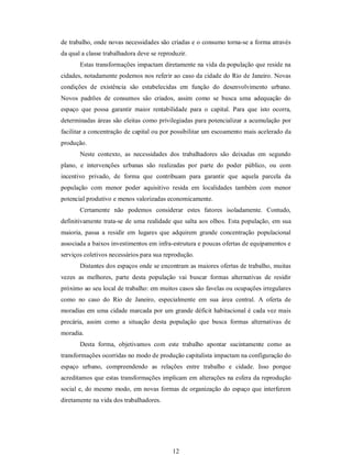 12 
de trabalho, onde novas necessidades são criadas e o consumo torna­se a forma através 
da qual a classe trabalhadora deve se reproduzir. 
Estas transformações impactam diretamente na vida da população que reside na 
cidades, notadamente podemos nos referir ao caso da cidade do Rio de Janeiro. Novas 
condições  de  existência  são  estabelecidas  em  função  do  desenvolvimento  urbano. 
Novos  padrões  de  consumos  são  criados,  assim  como  se  busca  uma  adequação  do 
espaço  que  possa  garantir  maior  rentabilidade  para  o  capital.  Para  que  isto  ocorra, 
determinadas áreas são eleitas como privilegiadas para potencializar a acumulação por 
facilitar a concentração de capital ou por possibilitar um escoamento mais acelerado da 
produção.
Neste  contexto,  as  necessidades  dos  trabalhadores  são  deixadas  em  segundo 
plano,  e  intervenções  urbanas  são  realizadas  por  parte  do  poder  público,  ou  com 
incentivo  privado,  de  forma  que  contribuam  para  garantir  que  aquela  parcela  da 
população  com  menor  poder  aquisitivo  resida  em  localidades  também  com  menor 
potencial produtivo e menos valorizadas economicamente. 
Certamente  não  podemos  considerar  estes  fatores  isoladamente.  Contudo, 
definitivamente trata­se de uma realidade que salta aos olhos. Esta população, em sua 
maioria,  passa  a  residir  em  lugares  que  adquirem  grande  concentração  populacional 
associada a baixos investimentos em infra­estrutura e poucas ofertas de equipamentos e 
serviços coletivos necessários para sua reprodução. 
Distantes dos espaços onde se encontram as maiores ofertas de trabalho, muitas 
vezes  as  melhores,  parte  desta  população  vai  buscar  formas  alternativas  de  residir 
próximo ao seu local de trabalho: em muitos casos são favelas ou ocupações irregulares 
como  no  caso  do  Rio  de  Janeiro,  especialmente  em  sua  área  central.  A  oferta  de 
moradias em uma cidade marcada por um grande déficit habitacional é cada vez mais 
precária,  assim  como  a  situação  desta  população  que  busca  formas  alternativas  de 
moradia. 
Desta  forma,  objetivamos  com  este  trabalho  apontar  sucintamente  como  as 
transformações ocorridas no modo de produção capitalista impactam na configuração do 
espaço  urbano,  compreendendo  as  relações  entre  trabalho  e  cidade.  Isso  porque 
acreditamos que estas transformações implicam em alterações na esfera da reprodução 
social e, do mesmo modo, em novas formas de organização do espaço que interferem 
diretamente na vida dos trabalhadores.
 