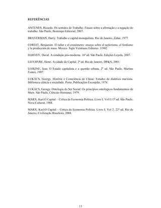 13 
REFERÊNCIAS 
ANTUNES, Ricardo. Os sentidos do Trabalho. Ensaio sobre a afirmação e a negação do 
trabalho. São Paulo, Boitempo Editorial, 2007. 
BRAVERMAN, Harry. Trabalho e capital monopolista. Rio de Janeiro, Zahar, 1977 
CORIAT, Benjamim. El taller e el cronómetro: ensayo sobre el taylorismo, el fordismo 
y la producción de masa. Mexico. Siglo Veintiuno Editores. 11982 
HARVEY, David. A condição pós­moderna. 16ª ed. São Paulo, Edições Loyola, 2007. 
LEFEBVRE, Henri. A cidade do Capital. 2ª ed. Rio de Janeiro, DP&A, 2001. 
LOJKINE,  Jean.  O  Estado  capitalista  e  a  questão  urbana.  2 a 
ed. São  Paulo,  Martins 
Fontes, 1997. 
LUKÁCS,  Georgy.  História  e  Consciência  de  Classe.  Estudos  de  dialética  marxista. 
Biblioteca ciência e sociedade. Porto, Publicações Escorpião, 1974. 
LUKÁCS, Georgy. Ontologia do Ser Social: Os princípios ontológicos fundamentais de 
Marx. São Paulo, Ciências Humanas, 1979. 
MARX, Karl.O Capital – Crítica da Economia Política. Livro I, Vol I.13ª ed. São Paulo, 
Nova Cultural, 1988. 
MARX, Karl.O Capital – Crítica da Economia Política. Livro I, Vol 2. 22ª ed. Rio de 
Janeiro, Civilização Brasileira, 2008.
 