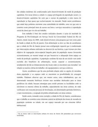 2 
das cidades modernas são condicionados pelo desenvolvimento do modo de produção 
capitalista. Em nossa leitura a cidade é o espaço privilegiado da reprodução social, e o 
desenvolvimento  capitalista  faz  com  que  o  acesso  da  população  a  estes  meios  de 
reprodução  se faça  quase  que  exclusivamente  via  mercado. Sendo  assim  acreditamos 
que ainda hoje podemos encontrar uma centralidade do trabalho, uma vez que este se 
constitui como principal meio de acesso aos bens e serviços necessários à reprodução 
social da classe que vive do seu trabalho. 
Este  trabalho  é  fruto  dos  estudos  realizados  durante  o  curso  de  mestrado  do 
Programa  de  Pós­Graduação  em  Serviço  Social  da  Universidade  Federal  do  Rio  de 
Janeiro, desde março de 2008, onde desenvolvemos uma pesquisa que tem como pano 
de fundo a cidade do Rio de janeiro. Esta delimitação se deve ao fato de acreditamos 
que a cidade do Rio de Janeiro possui uma configuração espacial que é condicionada 
por intervenções urbanas realizadas no decorrer de sua história, e que tiveram um claro 
objetivo  de  segregação  sócio­espacial  daquela  parte  da  população  menos  favorecida 
economicamente,  ao  mesmo  tempo  em  que  buscava­se  a  adequação  deste  espaço  ao 
modo de produção capitalista. A população residente há mais de um século vem sendo 
excluída  dos  benefícios  da  urbanização,  social,  espacial  e  economicamente, 
notadamente devido ao distanciamento dos locais onde se encontram suas moradias 1 
em 
relação às maiores ofertas de trabalho e de equipamentos e serviços coletivos. 
Assim, acreditamos que há uma profunda relação entre as opções de moradias 
desta  população  e  os  espaços  onde  se  encontram  as  possibilidades  de  conseguir 
trabalho.  Podemos  observar  que,  em  muitos  casos,  estes  trabalhadores,  que  em 
determinado  momento  históricos  tiveram  suas  moradias  deslocados  para  as  áreas 
periféricas  da  cidade, buscam  estratégias para  residir  próximo às  localidades onde  se 
encontram  as  maiores  ofertas  de  trabalho,  especialmente  nas  áreas  centrais,  de  onde 
verificamos um crescente processo de favelização, em determinados períodos históricos, 
e mais recentemente, a ocupação de prédios abandonados em áreas centrais. 
Sendo assim, tomando como exemplo a cidade do Rio de Janeiro, consideramos 
que o trabalho se constitui como elemento central na definição dos locais de moradia da 
população  residente  na  cidade,  em  um  espaço  marcado  por  um  crescente  déficit 
habitacional. 
1 
Ou  ao  menos  onde  as  intervenções  urbanas  do  início  do  Século  XX  pretendiam  que  estivessem 
localizadas.
 