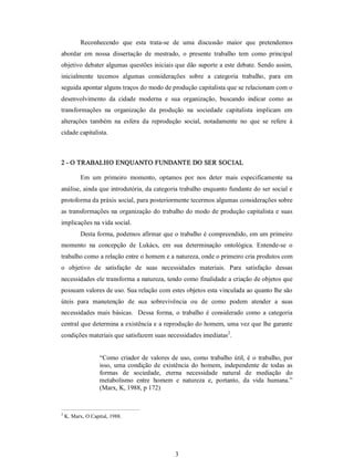 3 
Reconhecendo  que  esta  trata­se  de  uma  discussão  maior  que  pretendemos 
abordar  em  nossa  dissertação  de  mestrado,  o  presente  trabalho  tem  como  principal 
objetivo debater algumas questões iniciais que dão suporte a este debate. Sendo assim, 
inicialmente  tecemos  algumas  considerações  sobre  a  categoria  trabalho,  para  em 
seguida apontar alguns traços do modo de produção capitalista que se relacionam com o 
desenvolvimento  da  cidade  moderna  e  sua  organização,  buscando  indicar  como  as 
transformações  na  organização  da  produção  na  sociedade  capitalista  implicam  em 
alterações  também  na  esfera  da  reprodução  social,  notadamente  no  que  se  refere  à 
cidade capitalista. 
2 ­ O TRABALHO ENQUANTO FUNDANTE DO SER SOCIAL 
Em  um  primeiro  momento,  optamos  por  nos  deter  mais  especificamente  na 
análise, ainda que introdutória, da categoria trabalho enquanto fundante do ser social e 
protoforma da práxis social, para posteriormente tecermos algumas considerações sobre 
as transformações na organização do trabalho do modo de produção capitalista e suas 
implicações na vida social. 
Desta forma, podemos afirmar que o trabalho é compreendido, em um primeiro 
momento  na  concepção  de  Lukács,  em  sua  determinação  ontológica.  Entende­se  o 
trabalho como a relação entre o homem e a natureza, onde o primeiro cria produtos com 
o  objetivo  de  satisfação  de  suas  necessidades  materiais.  Para  satisfação  dessas 
necessidades ele transforma a natureza, tendo como finalidade a criação de objetos que 
possuam valores de uso. Sua relação com estes objetos esta vinculada ao quanto lhe são 
úteis  para  manutenção  de  sua  sobrevivência  ou  de  como  podem  atender  a  suas 
necessidades mais  básicas.   Dessa  forma,  o  trabalho  é  considerado  como  a  categoria 
central que determina a existência e a reprodução do homem, uma vez que lhe garante 
condições materiais que satisfazem suas necessidades imediatas 2 
. 
“Como criador de valores de uso, como trabalho útil, é o trabalho, por 
isso, uma  condição de  existência  do  homem,  independente  de  todas as 
formas  de  sociedade,  eterna  necessidade  natural  de  mediação  do 
metabolismo  entre  homem  e  natureza  e,  portanto,  da  vida  humana.” 
(Marx, K, 1988, p 172) 
2 
K. Marx, O Capital, 1988.
 