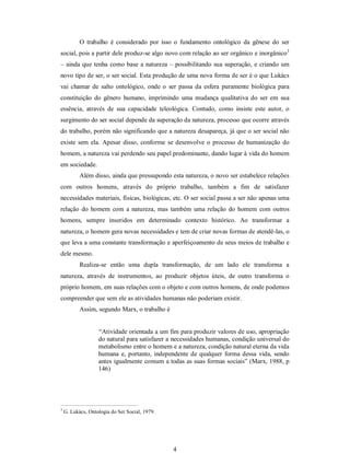 4 
O  trabalho  é  considerado  por  isso  o  fundamento  ontológico  da  gênese  do  ser 
social, pois a partir dele produz­se algo novo com relação ao ser orgânico e inorgânico 3 
– ainda que tenha como base a natureza – possibilitando sua superação, e criando um 
novo tipo de ser, o ser social. Esta produção de uma nova forma de ser é o que Lukács 
vai  chamar  de  salto  ontológico, onde o  ser passa  da  esfera  puramente  biológica  para 
constituição  do  gênero  humano,  imprimindo  uma  mudança  qualitativa do  ser em  sua 
essência,  através  de  sua  capacidade  teleológica.  Contudo,  como  insiste  este  autor,  o 
surgimento do ser social depende da superação da natureza, processo que ocorre através 
do trabalho, porém não significando que a natureza desapareça, já que o ser social não 
existe sem ela. Apesar disso, conforme se desenvolve o processo de humanização do 
homem, a natureza vai perdendo seu papel predominante, dando lugar à vida do homem 
em sociedade. 
Além disso, ainda que pressupondo esta natureza, o novo ser estabelece relações 
com  outros  homens,  através  do  próprio  trabalho,  também  a  fim  de  satisfazer 
necessidades materiais, físicas, biológicas, etc. O ser social passa a ser não apenas uma 
relação  do  homem  com  a  natureza, mas  também  uma relação do homem  com outros 
homens,  sempre  inseridos  em  determinado  contexto  histórico.  Ao  transformar  a 
natureza, o homem gera novas necessidades e tem de criar novas formas de atendê­las, o 
que leva a uma constante transformação e aperfeiçoamento de seus meios de trabalho e 
dele mesmo. 
Realiza­se  então  uma  dupla  transformação,  de  um  lado  ele  transforma  a 
natureza,  através  de  instrumentos,  ao  produzir  objetos  úteis,  de  outro  transforma  o 
próprio homem, em suas relações com o objeto e com outros homens, de onde podemos 
compreender que sem ele as atividades humanas não poderiam existir. 
Assim, segundo Marx, o trabalho é 
“Atividade orientada a um fim para produzir valores de uso, apropriação 
do natural para satisfazer a necessidades humanas, condição universal do 
metabolismo entre o homem e a natureza, condição natural eterna da vida 
humana e, portanto, independente de qualquer forma dessa  vida, sendo 
antes igualmente comum a todas as suas formas sociais” (Marx, 1988, p 
146) 
3 
G. Lukács, Ontologia do Ser Social, 1979.
 