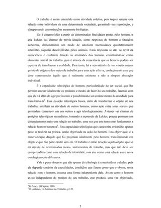 5 
O trabalho é assim entendido como atividade coletiva, pois requer sempre esta 
relação entre indivíduos de uma determinada sociedade, garantindo sua reprodução, e 
ultrapassando determinações puramente biológicas. 
Ele é desenvolvido a partir de determinadas finalidades postas pelo homem, o 
que  Lukács  vai  chamar  de  prévia­ideação,  como  respostas  do  homem  a  situações 
concretas,  demonstrando  um  modo  de  satisfazer  necessidades  qualitativamente 
diferentes  daquelas  desenvolvidas  pelos  animais.  Estas  respostas  se  dão  no  nível  da 
consciência  e  conferem  direção  às  atividades  dos  homens,  constituindo­se  como 
elemento central do trabalho, pois é através da consciência que os homens podem ser 
capazes de transformar a realidade. Para tanto, há a necessidade de um conhecimento 
prévio do objeto e dos meios de trabalho para uma ação efetiva, conhecimento este que 
deve  corresponder  àquilo  que  é  realmente  existente  e  não  a  simples  abstração 
individual. 
É  a  capacidade  teleológica  do  homem,  particularidade  do  ser  social,  que  lhe 
permite antever idealmente os produtos e modos de fazer do seu trabalho, fazendo com 
que ele vá além do agir por instinto e possibilitando um conhecimento da realidade para 
transformá­la 4 
.  Essa  posição  teleológica  busca,  além  de  transformar  o  objeto  de  seu 
trabalho,  interferir  na  atividade de outros homens,  como  ação entre seres  sociais que 
pretendem  convencer uns aos outros  a  agir  teleologicamente. Antunes  vai chamar de 
posições teleológicas secundárias, tomando a expressão de Lukács, porque possuem um 
distanciamento maior em relação ao trabalho, uma vez que este tem como fundamento a 
relação homem/natureza 5 
. Esta capacidade teleológica que caracteriza o trabalho apenas 
pode se realizar na prática, sendo objetivada na ação do homem. Esta objetivação é a 
materialização  daquilo  que  foi  projetado  idealmente  pelo  homem,  transformando  em 
objeto e que não pode existir sem ele. O trabalho é então relação sujeito/objeto, que se 
dá  através  de  determinados  meios,  instrumentos  de  trabalho,  mas  que  não  deve  ser 
compreendida como uma relação de identidade, mas sim como uma relação entre seres 
ontologicamente diferentes. 
Vale a pena observar que não apenas de teleologia é constituído o trabalho, pois 
ele depende também de causalidades, condições que fazem como que o objeto, nesta 
relação com o homem, assuma uma forma independente dele. Assim como o homem 
existe  independente  do  produto  do  seu  trabalho,  este  produto,  uma  vez  objetivado, 
4 
K. Marx, O Capital, 1988. 
5 
R. Antunes, Os Sentidos do Trabalho, p 139.
 