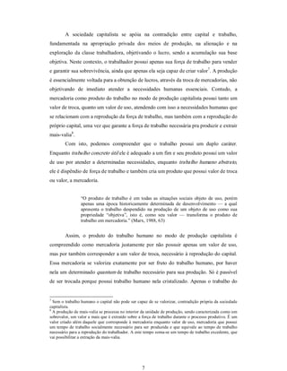 7 
A  sociedade  capitalista  se  apóia  na  contradição  entre  capital  e  trabalho, 
fundamentada  na  apropriação  privada  dos  meios  de  produção,  na  alienação  e  na 
exploração da classe trabalhadora, objetivando o lucro, sendo a acumulação sua base 
objetiva. Neste contexto, o trabalhador possui apenas sua força de trabalho para vender 
e garantir sua sobrevivência, ainda que apenas ela seja capaz de criar valor 7 
. A produção 
é essencialmente voltada para a obtenção de lucros, através da troca de mercadorias, não 
objetivando  de  imediato  atender  a  necessidades  humanas  essenciais.  Contudo,  a 
mercadoria como produto do trabalho no modo de produção capitalista possui tanto um 
valor de troca, quanto um valor de uso, atendendo com isso a necessidades humanas que 
se relacionam com a reprodução da força de trabalho, mas também com a reprodução do 
próprio capital, uma vez que garante a força de trabalho necessária pra produzir e extrair 
mais­valia 8 
. 
Com  isto,  podemos  compreender  que  o  trabalho  possui  um  duplo  caráter. 
Enquanto trabalho concreto útil ele é adequado a um fim e seu produto possui um valor 
de uso por atender a determinadas necessidades, enquanto trabalho humano abstrato, 
ele é dispêndio de força de trabalho e também cria um produto que possui valor de troca 
ou valor, a mercadoria. 
“O produto  de trabalho é  em todas as situações sociais  objeto  de uso, porém 
apenas  uma  época  historicamente  determinada  de  desenvolvimento —  a  qual 
apresenta  o trabalho  despendido na produção de  um  objeto  de  uso como sua 
propriedade  “objetiva”,  isto  é,  como  seu  valor  —  transforma  o  produto  de 
trabalho em mercadoria.” (Marx, 1988, 63) 
Assim,  o  produto  do  trabalho  humano  no  modo  de  produção  capitalista  é 
compreendido como  mercadoria  justamente  por não  possuir  apenas um  valor de uso, 
mas por também corresponder a um valor de troca, necessário à reprodução do capital. 
Essa  mercadoria se  valoriza  exatamente  por  ser fruto do  trabalho  humano, por  haver 
nela um determinado quantum de trabalho necessário para sua produção. Só é passível 
de ser trocada porque possui trabalho humano nela cristalizado. Apenas o trabalho do 
7 
Sem o trabalho humano o capital não pode ser capaz de se valorizar, contradição própria da sociedade 
capitalista. 
8 
A produção de mais­valia se processa no interior da unidade de produção, sendo caracterizada como um 
sobrevalor, um valor a mais que é extraído sobre a força de trabalho durante o processo produtivo. É um 
valor criado além daquele que corresponde à mercadoria enquanto valor de uso, mercadoria que possui 
um tempo  de trabalho socialmente necessário para  ser  produzida e que equivale ao tempo de trabalho 
necessário para a reprodução do trabalhador. A este tempo soma­se um tempo de trabalho excedente, que 
vai possibilitar a extração da mais­valia.
 