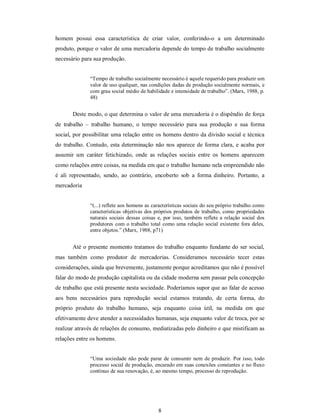 8 
homem  possui  essa  característica  de  criar  valor,  conferindo­o  a  um  determinado 
produto, porque o valor de uma mercadoria depende do tempo de trabalho socialmente 
necessário para sua produção. 
“Tempo de trabalho socialmente necessário é aquele requerido para produzir um 
valor de uso qualquer, nas condições dadas de produção socialmente normais, e 
com grau social médio de habilidade e intensidade de trabalho”. (Marx, 1988, p. 
48) 
Deste modo, o que determina o valor de uma mercadoria é o dispêndio de força 
de  trabalho  –  trabalho  humano,  o  tempo  necessário  para  sua  produção  e  sua  forma 
social, por possibilitar uma relação entre os homens dentro da divisão social e técnica 
do trabalho. Contudo, esta determinação não nos aparece de forma clara, e acaba por 
assumir  um  caráter  fetichizado,  onde  as  relações  sociais  entre  os  homens  aparecem 
como relações entre coisas, na medida em que o trabalho humano nela empreendido não 
é  ali  representado,  sendo,  ao  contrário,  encoberto  sob  a  forma  dinheiro.  Portanto,  a 
mercadoria 
“(...) reflete aos homens as características sociais do seu próprio trabalho como 
características objetivas dos próprios produtos de trabalho, como propriedades 
naturais sociais  dessas  coisas  e,  por isso, também reflete a relação social  dos 
produtores  com o trabalho total como uma relação social existente fora deles, 
entre objetos.” (Marx, 1988, p71) 
Até o presente momento tratamos do trabalho enquanto fundante do ser social, 
mas  também  como  produtor  de  mercadorias.  Consideramos  necessário  tecer  estas 
considerações, ainda que brevemente, justamente porque acreditamos que não é possível 
falar do modo de produção capitalista ou da cidade moderna sem passar pela concepção 
de trabalho que está presente nesta sociedade. Poderíamos supor que ao falar de acesso 
aos  bens  necessários  para  reprodução  social  estamos  tratando,  de  certa  forma,  do 
próprio  produto  do  trabalho  humano,  seja  enquanto  coisa  útil,  na  medida  em  que 
efetivamente deve atender a necessidades humanas, seja enquanto valor de troca, por se 
realizar através de relações de consumo, mediatizadas pelo dinheiro e que mistificam as 
relações entre os homens. 
“Uma sociedade não pode parar de consumir nem de produzir. Por isso, todo 
processo social de produção, encarado em suas conexões constantes e no fluxo 
contínuo de sua renovação, é, ao mesmo tempo, processo de reprodução.
 