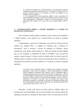 9 
As  condições  da  produção  são  simultaneamente  as  da  reprodução.  Nenhuma 
sociedade pode produzir continuamente, isto é, reproduzir, sem reconverter, de 
maneira  constante,  parte  de  seus  produtos  em  meios  de  produção  ou  em 
elementos da nova produção. 
(...)  Se  a  produção tem  a  forma  capitalista,  também  a  terá  a  reprodução.  No 
modo capitalista de produção, o processo de trabalho é apenas um meio de criar 
valor;  analogamente,  a  reprodução  é  apenas  um  meio  de  reproduzir  o  valor 
antecipado  como  capital,  isto  é, como  valor  que se  expande”(Marx,  2008,  p. 
661) 
4  ­  CONSIDERAÇÕES  SOBRE  A  CIDADE  MODERNA  E  O  MODO  DE 
PRODUÇÃO CAPITALISTA 
Neste momento teceremos alguns comentários sobre a forma como entendemos 
a  cidade  moderna  e  suas  relações  com  o  desenvolvimento  do  modo  de  produção 
capitalista. 
Compreendemos o  processo  de  urbanização  como  forma  de  divisão  social  do 
trabalho  que,  segundo  Marx,  “é  condição  de  existência  para  a  produção  de 
mercadorias”,  onde  se  processa  a  divisão  da  produção  em  diferentes  esferas 
profissionais, ou por gênero, idade, famílias, etc.. Trata­se da divisão social do trabalho 
que,  em  sua  concepção,  é  característica  de  todas  as  sociedades  e  que  vem  para  dar 
suporte  a  espécie  humana.  A  divisão  social  do  trabalho  difere  da  divisão  técnica  do 
trabalho, porque esta última se refere ao processo de produção no interior da fábrica, ao 
parcelamento  das  tarefas  no  processo  produtivo  e  se  encontra  no  modo  de  produção 
capitalista. 
“A  divisão  social  do  trabalho  divide  a  sociedade  entre  ocupações,  cada  qual 
apropriada  a  certo  ramo  de  produção;  a  divisa  pormenorizada  do  trabalho 
destrói  ocupações  consideradas  neste  sentido,  e  torna  o  trabalhador  inapto  a 
acompanhar qualquer processo completo de produção. No capitalismo, a divisão 
social do trabalho é forçada caótica e anarquicamente pelo mercado, enquanto a 
divisão do trabalho na oficina é imposta pelo planejamento e controle. Ainda no 
capitalismo,  os  produtos  da  divisão  social  do  trabalho  são  trocados  como 
mercadorias, enquanto os resultados da operação do trabalhador parcelado não 
são trocados dentro da fabrica como no mercado, mas são todos possuídos pelo 
mesmo capital”.(Braverman, 1977, p. 72) 
Apreender  a  cidade  como  forma  de  divisão  social  do  trabalho  implica  em 
reconhecermos sua especificidade, uma vez que sua relação com o desenvolvimento do 
capitalismo não pode ser entendida de forma direta, como se fizesse parte da divisão
 