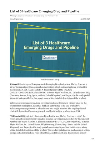 1/2
consulting services April 19, 2021
List of 3 Healthcare Emerging Drug and Pipeline
telegra.ph/List-of-3-Healthcare-Emerging-Drug-and-Pipeline-04-19
valrox+otilimab+hhv 3
Valrox (Valoctocogene Roxaparvovec)- Emerging Drug Insight and Market Forecast –
2030” the report provides comprehensive insights about an investigational product for
Haemophilia A in 7 Major Markets. A detailed picture of the VALROX
(VALOCTOCOGENE ROXAPARVOVEC) in Seven Major Markets, i.e., United States, EU5
(Germany, France, Italy, Spain, and the United Kingdom), and Japan, for the study period
2020–2030 is provided in this report along with a detailed description of the product.
Valoctocogene roxaparvovec, is an investigational gene therapy in clinical trials for the
treatment of Hemophilia A and has not been determined to be safe or effective.
Valoctocogene roxaparvovec is administered as a single infusion. The ongoing clinical
trials will determine if the new gene will enable the body to produce factor VIII.
“Otilimab (GSK3196165) - Emerging Drug Insight and Market Forecast – 2030” the
report provides comprehensive insights about an investigational product for Rheumatoid
Arthritis in 7 Major Markets. A detailed picture of the OTILIMAB (GSK3196165) in Seven
Major Markets, i.e., United States, EU5 (Germany, France, Italy, Spain, and the United
Kingdom), and Japan, for the study period 2020–2030 is provided in this report along
with a detailed description of the product. The product details cover mechanism of action,
dosage and administration, route of synthesis, and Research and development activity
 