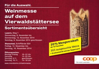 Weinmesse 
auf dem 
Vierwaldstättersee 
20 % Mengenrabatt 
ab 12 Flaschen 
303 ausgesuchte Weine 
+ Gratiseintritt mit der Supercard 
Für die Auswahl. 
Sortimentsübersicht 
Luzern, Steg 1 
Donnerstag, 6. November bis 
Donnerstag, 13. November 2014 
Sonntag, 9. November 2014 geschlossen 
Stansstad, Schifflände SGV 
Freitag, 14. November bis 
Sonntag, 16. November 2014 
Öffnungszeiten: 
Montag–Freitag 16–22 Uhr 
Samstag 14–22 Uhr 
Sonntag, 9.11. geschlossen 
Sonntag, 16.11. 14–18 Uhr 
www.mondovino.ch/weinmesse 
 