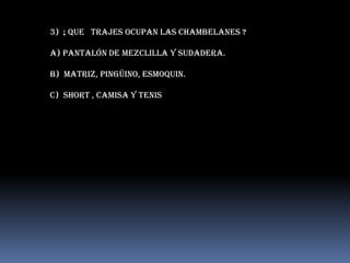 3) ¡ que trajes ocupan las chambelanes ?

A) Pantalón de mezclilla y sudadera.

B) matriz, pingüino, esmoquin.

c) Short , camisa y tenis
 