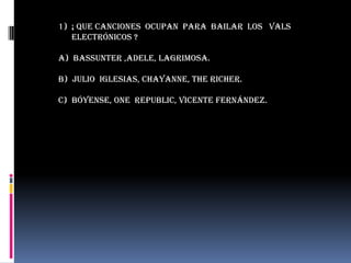 1) ¡ que canciones ocupan para bailar los vals
   electrónicos ?

a) Bassunter ,adele, lagrimosa.

b) Julio iglesias, chayanne, the richer.

c) bóyense, one republic, Vicente Fernández.
 