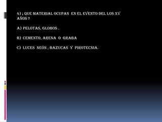4) ¡ que material ocupan en el evento del los xv
años ?

a) Pelotas, globos .

b) Cemento, arena o graba

c) Luces neón , bazucas y pirotecnia.
 
