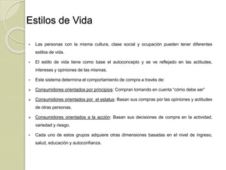 Estilos de Vida
 Las personas con la misma cultura, clase social y ocupación pueden tener diferentes
estilos de vida.
 El estilo de vida tiene como base el autoconcepto y se ve reflejado en las actitudes,
intereses y opiniones de las mismas.
 Este sistema determina el comportamiento de compra a través de:
 Consumidores orientados por principios: Compran tomando en cuenta “cómo debe ser”
 Consumidores orientados por el estatus: Basan sus compras por las opiniones y actitudes
de otras personas.
 Consumidores orientados a la acción: Basan sus decisiones de compra en la actividad,
variedad y riesgo.
 Cada uno de estos grupos adquiere otras dimensiones basadas en el nivel de ingreso,
salud, educación y autoconfianza.
 