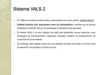 Sistema VALS 2
 En 1998 fue revisado el sistema VALS, generándose una nueva versión: Sistema VALS 2
 Enfatiza factores más importantes como los psicográficos, mientras que el primero
enfatizaba el estilo de vida por las actividades e intereses de las personas.
 El método VALS 2 ha sido utilizado con éxito para desarrollar nuevos productos, crear
estrategias de posicionamiento, segmentar mercados, predecir el comportamiento de
compra de los consumidores.
 Sin embargo, este método cuenta con una debilidad principal: No existe una forma única
de aplicación, es complejo y confuso a la vez.
 